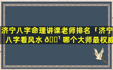 济宁八字命理讲课老师排名「济宁八字看风水 🌹 哪个大师最权威」